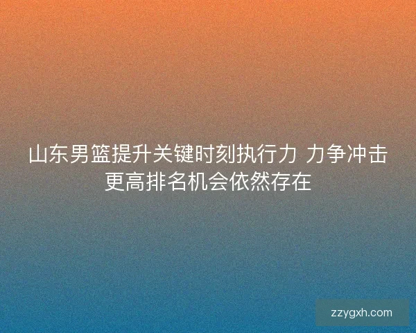 山东男篮提升关键时刻执行力 力争冲击更高排名机会依然存在
