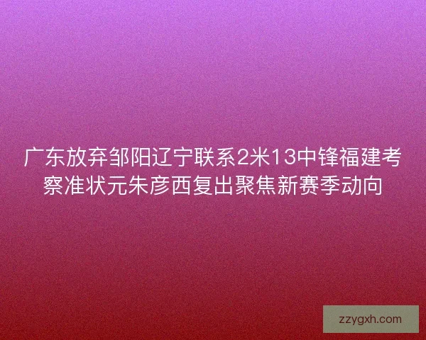 广东放弃邹阳辽宁联系2米13中锋福建考察准状元朱彦西复出聚焦新赛季动向
